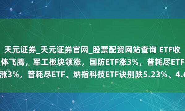 天元证券_天元证券官网_股票配资网站查询 ETF收评 |A股三大指数本日集体飞腾，军工板块领涨，国防ETF涨3%，普耗尽ETF、纳指科技ETF诀别跌5.23%、4.64%