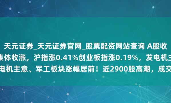 天元证券_天元证券官网_股票配资网站查询 A股收评：尾盘翻红三大指数集体收涨，沪指涨0.41%创业板指涨0.19%，发电机主意、军工板块涨幅居前！近2900股高潮，成交1.52万亿缩量242亿