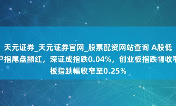 天元证券_天元证券官网_股票配资网站查询 A股低开高走！沪指尾盘翻红，深证成指跌0.04%，创业板指跌幅收窄至0.25%