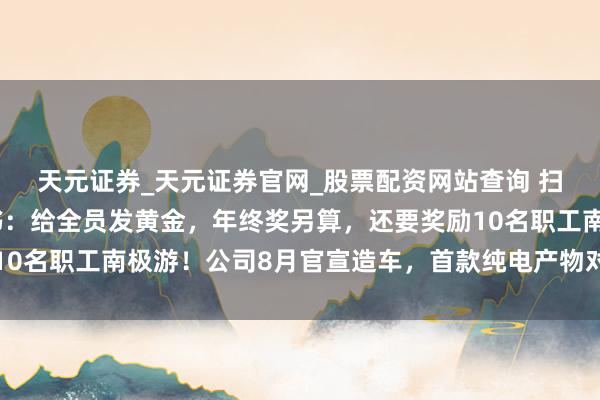 天元证券_天元证券官网_股票配资网站查询 扫地机器东谈主巨头文书：给全员发黄金，年终奖另算，还要奖励10名职工南极游！公司8月官宣造车，首款纯电产物对标布加迪威龙