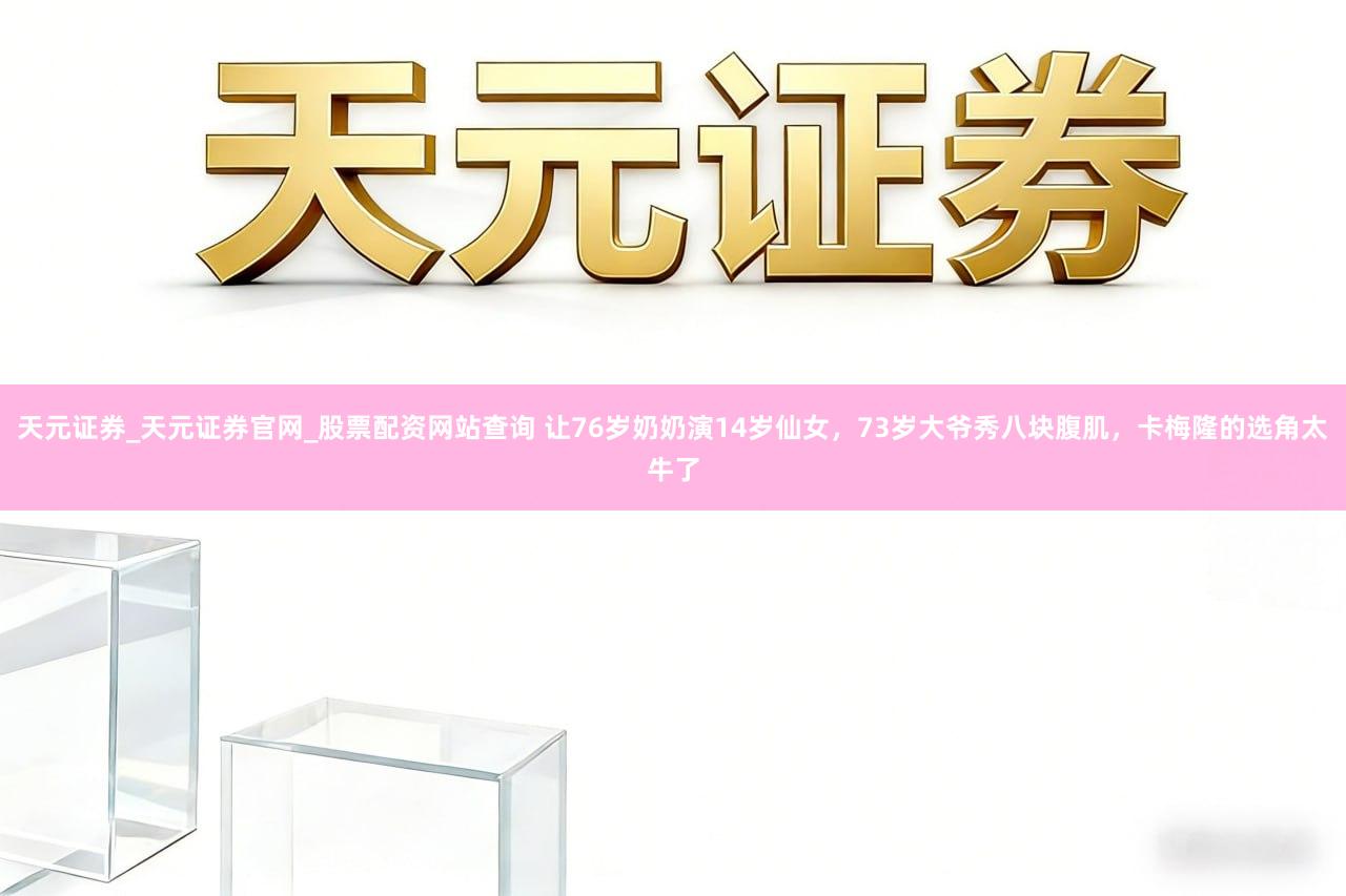 天元证券_天元证券官网_股票配资网站查询 让76岁奶奶演14岁仙女，73岁大爷秀八块腹肌，卡梅隆的选角太牛了