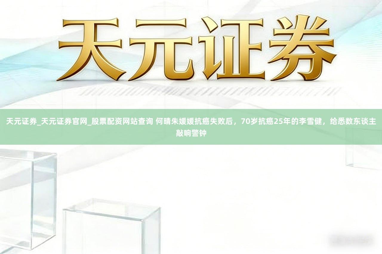 天元证券_天元证券官网_股票配资网站查询 何晴朱媛媛抗癌失败后，70岁抗癌25年的李雪健，给悉数东谈主敲响警钟