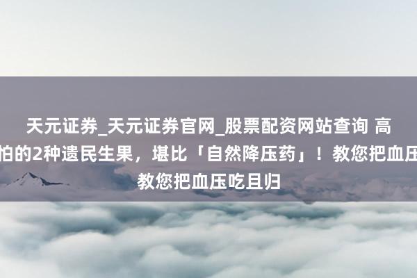 天元证券_天元证券官网_股票配资网站查询 高血压最怕的2种遗民生果,堪比「自然降压药」!教您把血压吃且归