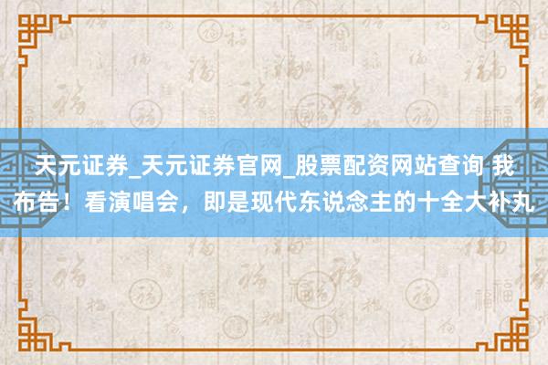 天元证券_天元证券官网_股票配资网站查询 我布告！看演唱会，即是现代东说念主的十全大补丸