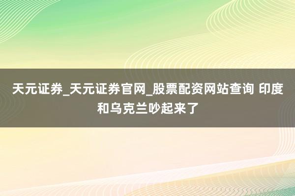 天元证券_天元证券官网_股票配资网站查询 印度和乌克兰吵起来了