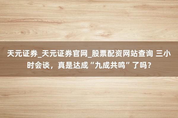 天元证券_天元证券官网_股票配资网站查询 三小时会谈，真是达成“九成共鸣”了吗？
