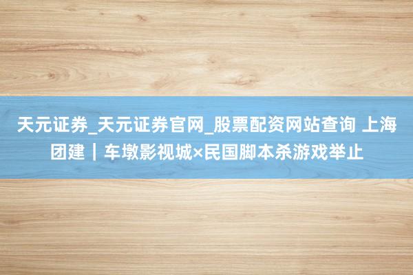 天元证券_天元证券官网_股票配资网站查询 上海团建｜车墩影视城×民国脚本杀游戏举止