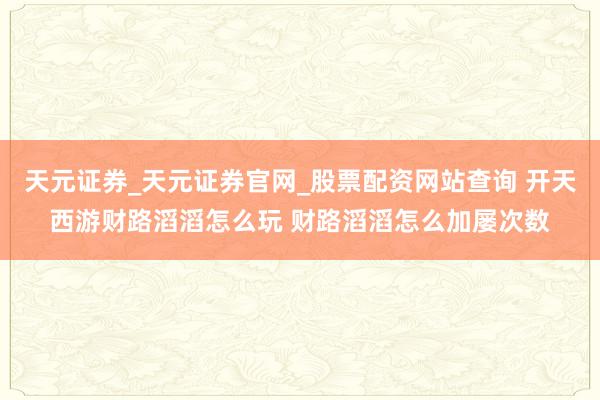 天元证券_天元证券官网_股票配资网站查询 开天西游财路滔滔怎么玩 财路滔滔怎么加屡次数