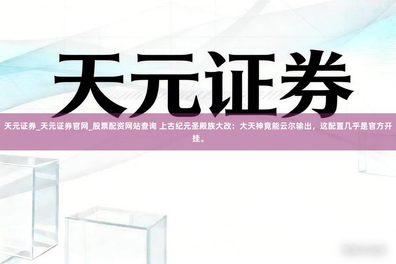 天元证券_天元证券官网_股票配资网站查询 上古纪元圣殿族大改：大天神竟能云尔输出，这配置几乎是官方开挂。