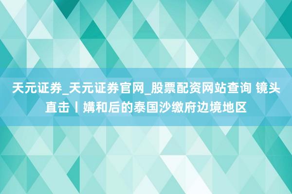 天元证券_天元证券官网_股票配资网站查询 镜头直击丨媾和后的泰国沙缴府边境地区