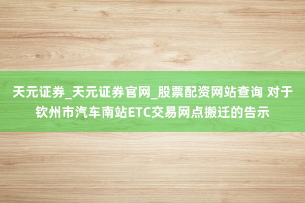 天元证券_天元证券官网_股票配资网站查询 对于钦州市汽车南站ETC交易网点搬迁的告示