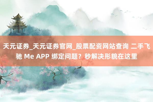 天元证券_天元证券官网_股票配资网站查询 二手飞驰 Me APP 绑定问题？秒解决形貌在这里