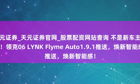 天元证券_天元证券官网_股票配资网站查询 不是新车主专属！领克06 LYNK Flyme Auto1.9.1推送，焕新智能感！