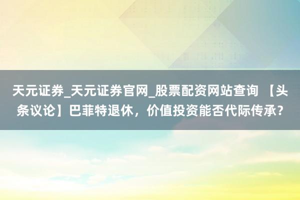 天元证券_天元证券官网_股票配资网站查询 【头条议论】巴菲特退休，价值投资能否代际传承？