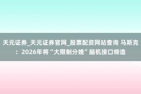 天元证券_天元证券官网_股票配资网站查询 马斯克：2026年将“大限制分娩”脑机接口缔造