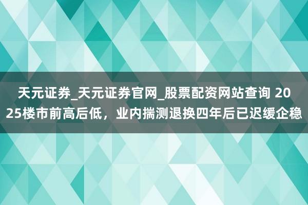 天元证券_天元证券官网_股票配资网站查询 2025楼市前高后低，业内揣测退换四年后已迟缓企稳