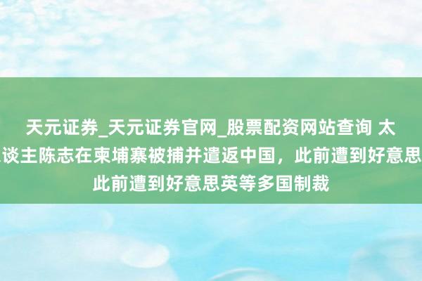 天元证券_天元证券官网_股票配资网站查询 太子集团首创东谈主陈志在柬埔寨被捕并遣返中国，此前遭到好意思英等多国制裁