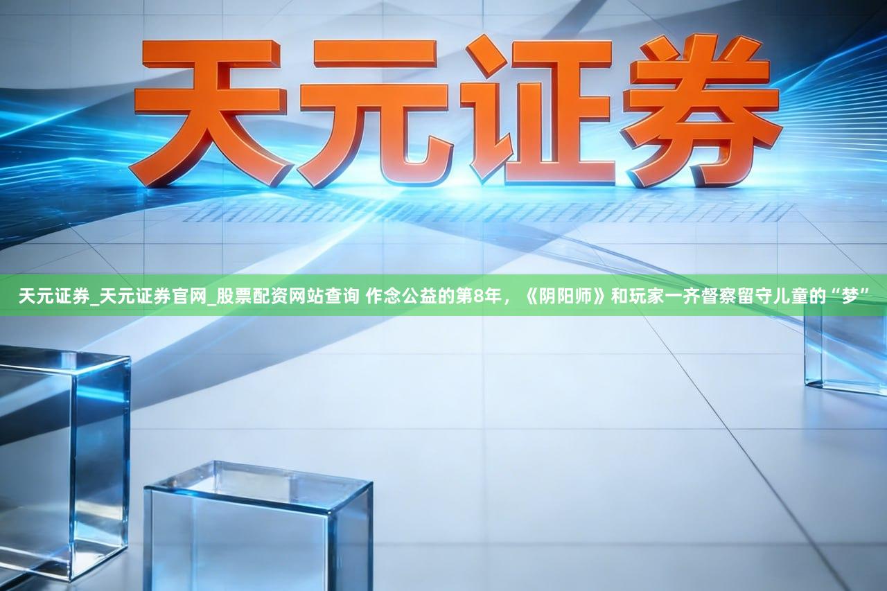 天元证券_天元证券官网_股票配资网站查询 作念公益的第8年，《阴阳师》和玩家一齐督察留守儿童的“梦”