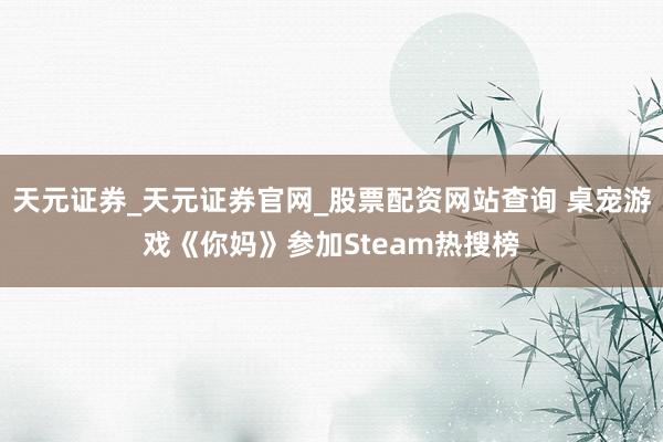 天元证券_天元证券官网_股票配资网站查询 桌宠游戏《你妈》参加Steam热搜榜