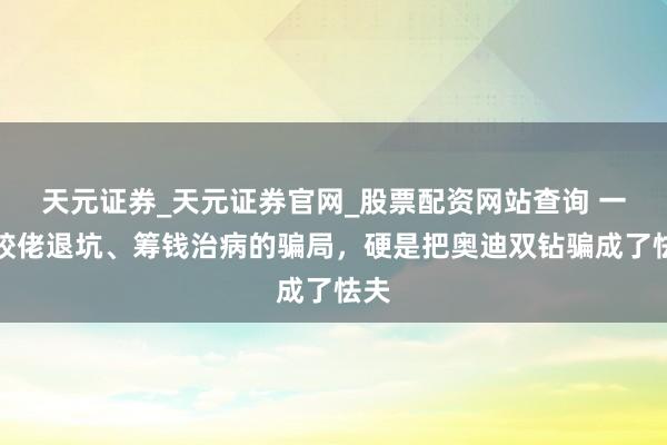 天元证券_天元证券官网_股票配资网站查询 一场胶佬退坑、筹钱治病的骗局，硬是把奥迪双钻骗成了怯夫