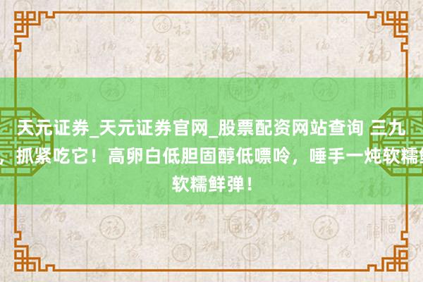 天元证券_天元证券官网_股票配资网站查询 三九已至，抓紧吃它！高卵白低胆固醇低嘌呤，唾手一炖软糯鲜弹！