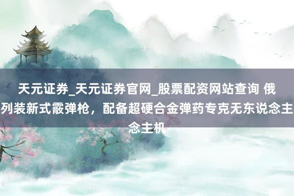 天元证券_天元证券官网_股票配资网站查询 俄军列装新式霰弹枪，配备超硬合金弹药专克无东说念主机