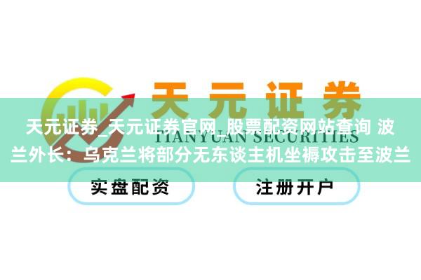 天元证券_天元证券官网_股票配资网站查询 波兰外长：乌克兰将部分无东谈主机坐褥攻击至波兰