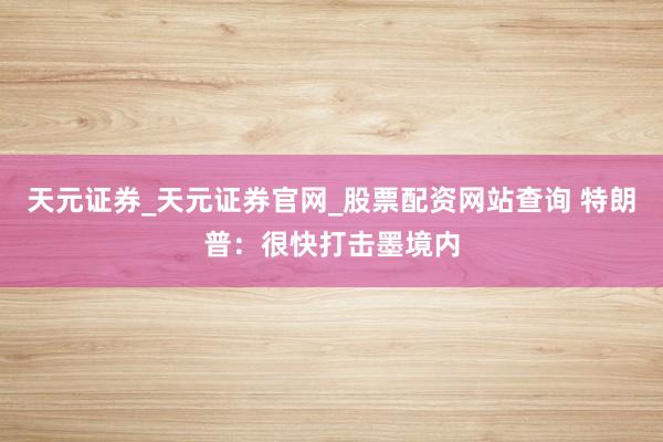 天元证券_天元证券官网_股票配资网站查询 特朗普：很快打击墨境内