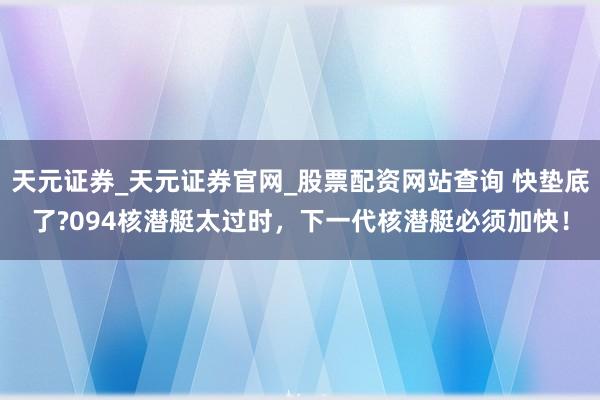 天元证券_天元证券官网_股票配资网站查询 快垫底了?094核潜艇太过时，下一代核潜艇必须加快！