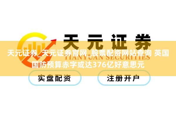 天元证券_天元证券官网_股票配资网站查询 英国国防预算赤字或达376亿好意思元