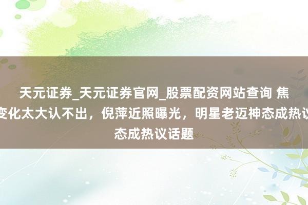 天元证券_天元证券官网_股票配资网站查询 焦恩俊变化太大认不出，倪萍近照曝光，明星老迈神态成热议话题