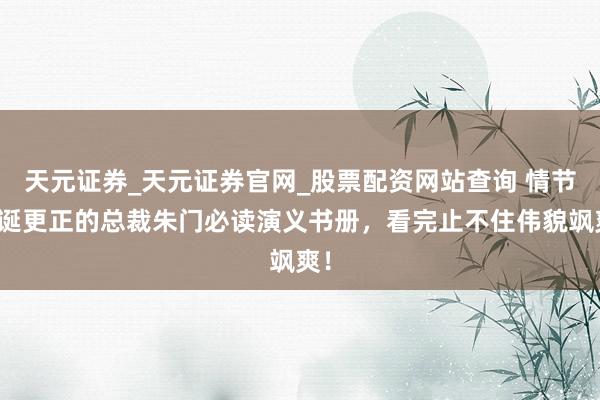 天元证券_天元证券官网_股票配资网站查询 情节放诞更正的总裁朱门必读演义书册，看完止不住伟貌飒爽！