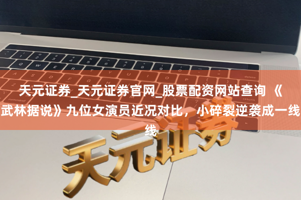 天元证券_天元证券官网_股票配资网站查询 《武林据说》九位女演员近况对比，小碎裂逆袭成一线