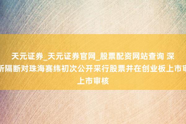 天元证券_天元证券官网_股票配资网站查询 深交所隔断对珠海赛纬初次公开采行股票并在创业板上市审核
