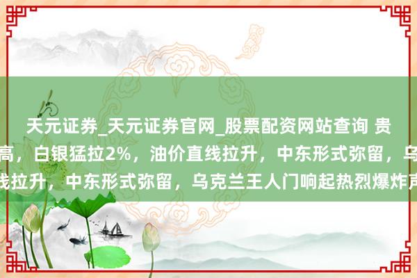 天元证券_天元证券官网_股票配资网站查询 贵金属大涨！黄金再翻新高，白银猛拉2%，油价直线拉升，中东形式弥留，乌克兰王人门响起热烈爆炸声