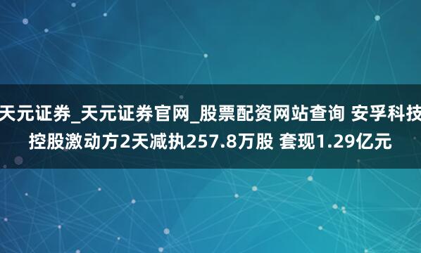 天元证券_天元证券官网_股票配资网站查询 安孚科技控股激动方2天减执257.8万股 套现1.29亿元