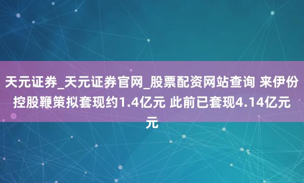 天元证券_天元证券官网_股票配资网站查询 来伊份控股鞭策拟套现约1.4亿元 此前已套现4.14亿元