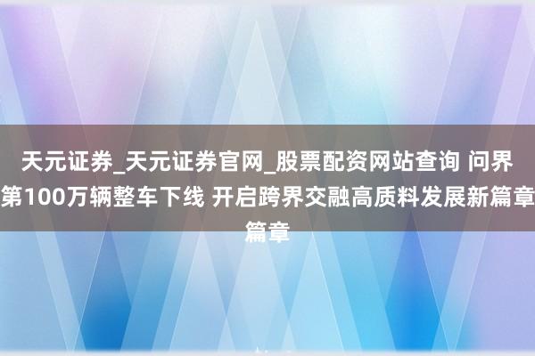 天元证券_天元证券官网_股票配资网站查询 问界第100万辆整车下线 开启跨界交融高质料发展新篇章