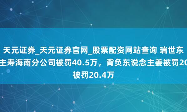 天元证券_天元证券官网_股票配资网站查询 瑞世东说念主寿海南分公司被罚40.5万，背负东说念主姜被罚20.4万