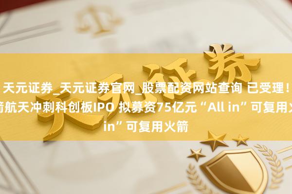 天元证券_天元证券官网_股票配资网站查询 已受理！蓝箭航天冲刺科创板IPO 拟募资75亿元“All in”可复用火箭