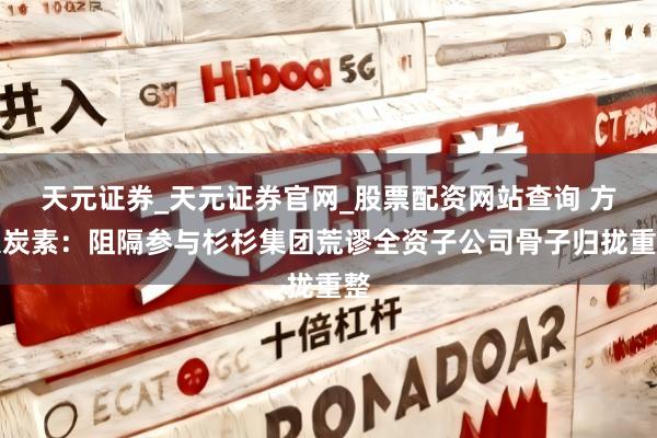 天元证券_天元证券官网_股票配资网站查询 方大炭素：阻隔参与杉杉集团荒谬全资子公司骨子归拢重整