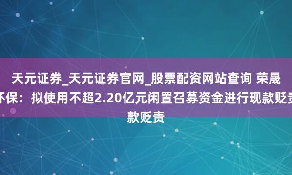 天元证券_天元证券官网_股票配资网站查询 荣晟环保：拟使用不超2.20亿元闲置召募资金进行现款贬责