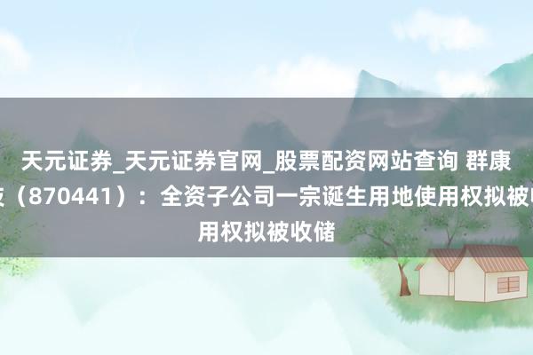 天元证券_天元证券官网_股票配资网站查询 群康科技（870441）：全资子公司一宗诞生用地使用权拟被收储