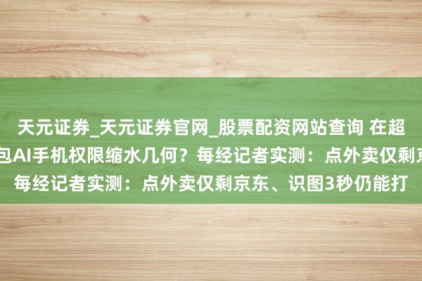 天元证券_天元证券官网_股票配资网站查询 在超等App“会剿”中 豆包AI手机权限缩水几何？每经记者实测：点外卖仅剩京东、识图3秒仍能打