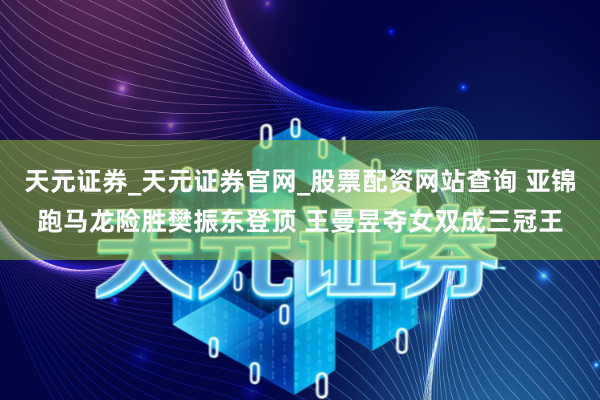 天元证券_天元证券官网_股票配资网站查询 亚锦跑马龙险胜樊振东登顶 王曼昱夺女双成三冠王
