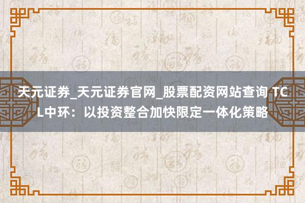 天元证券_天元证券官网_股票配资网站查询 TCL中环：以投资整合加快限定一体化策略
